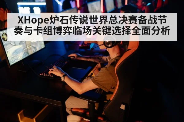 XHope炉石传说世界总决赛备战节奏与卡组博弈临场关键选择全面分析